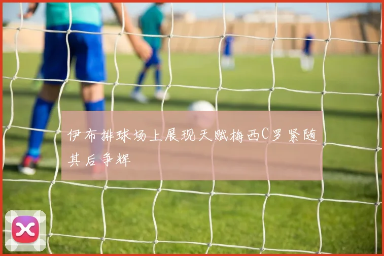 伊布排球场上展现天赋梅西C罗紧随其后争辉