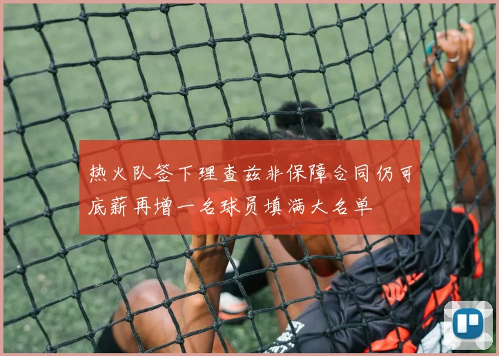 热火队签下理查兹非保障合同仍可底薪再增一名球员填满大名单