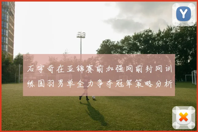 石宇奇在亚锦赛前加强网前封网训练国羽男单全力争夺冠军策略分析